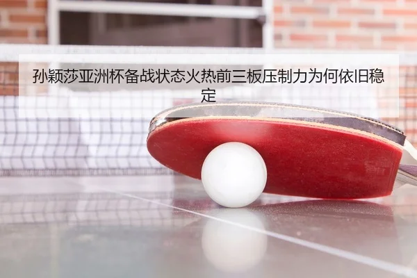 孙颖莎亚洲杯备战状态火热前三板压制力为何依旧稳定